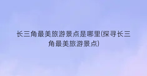 长三角最美旅游景点是哪里(探寻长三角最美旅游景点)