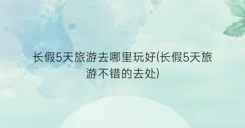 长假5天旅游去哪里玩好(长假5天旅游不错的去处)