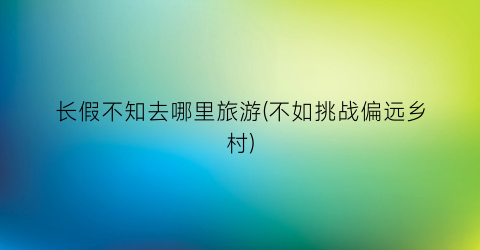 长假不知去哪里旅游(不如挑战偏远乡村)