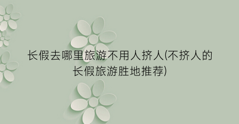 长假去哪里旅游不用人挤人(不挤人的长假旅游胜地推荐)