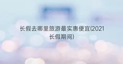 长假去哪里旅游最实惠便宜(2021长假期间)