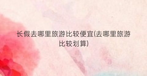 长假去哪里旅游比较便宜(去哪里旅游比较划算)