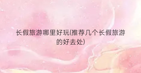长假旅游哪里好玩(推荐几个长假旅游的好去处)