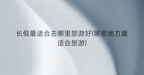 长假最适合去哪里旅游好(哪些地方最适合旅游)
