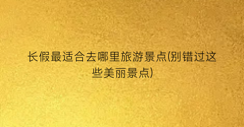 长假最适合去哪里旅游景点(别错过这些美丽景点)