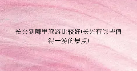 长兴到哪里旅游比较好(长兴有哪些值得一游的景点)