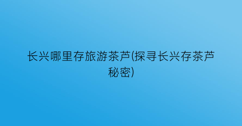 长兴哪里存旅游茶芦(探寻长兴存茶芦秘密)