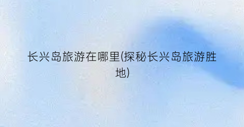 长兴岛旅游在哪里(探秘长兴岛旅游胜地)