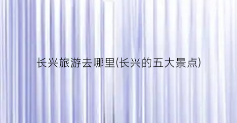 长兴旅游去哪里(长兴的五大景点)