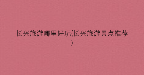 长兴旅游哪里好玩(长兴旅游景点推荐)