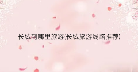 长城到哪里旅游(长城旅游线路推荐)