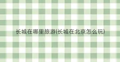 长城在哪里旅游(长城在北京怎么玩)