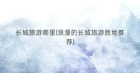 长城旅游哪里(浪漫的长城旅游胜地推荐)