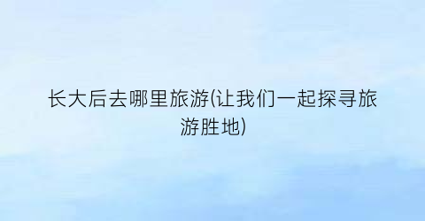 长大后去哪里旅游(让我们一起探寻旅游胜地)