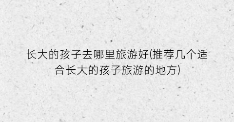长大的孩子去哪里旅游好(推荐几个适合长大的孩子旅游的地方)