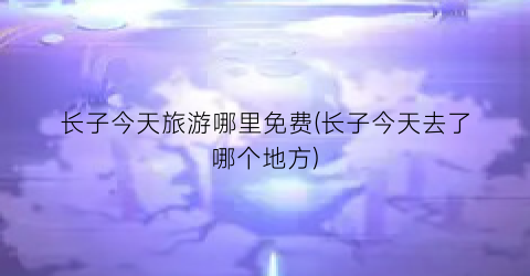 长子今天旅游哪里免费(长子今天去了哪个地方)