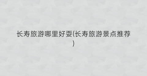 长寿旅游哪里好耍(长寿旅游景点推荐)