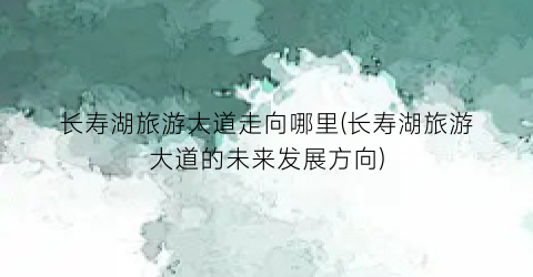 长寿湖旅游大道走向哪里(长寿湖旅游大道的未来发展方向)