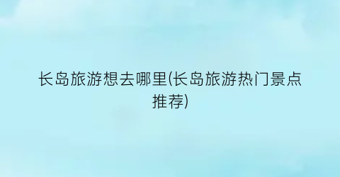 长岛旅游想去哪里(长岛旅游热门景点推荐)