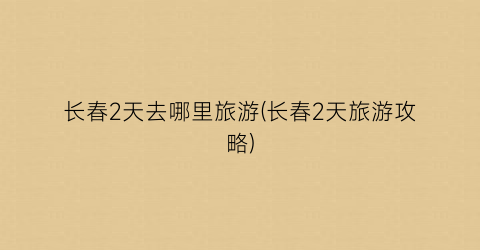 长春2天去哪里旅游(长春2天旅游攻略)