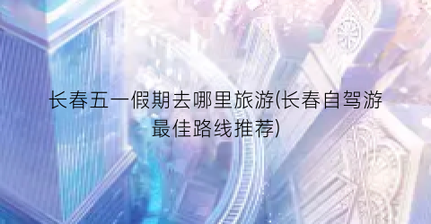 长春五一假期去哪里旅游(长春自驾游最佳路线推荐)