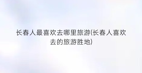 长春人最喜欢去哪里旅游(长春人喜欢去的旅游胜地)