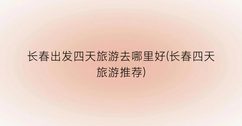 长春出发四天旅游去哪里好(长春四天旅游推荐)
