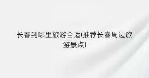 长春到哪里旅游合适(推荐长春周边旅游景点)