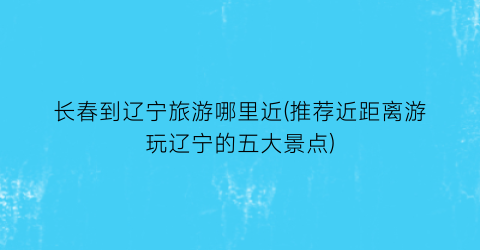 长春到辽宁旅游哪里近(推荐近距离游玩辽宁的五大景点)