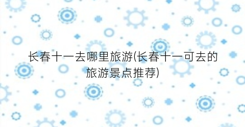 长春十一去哪里旅游(长春十一可去的旅游景点推荐)
