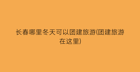长春哪里冬天可以团建旅游(团建旅游在这里)