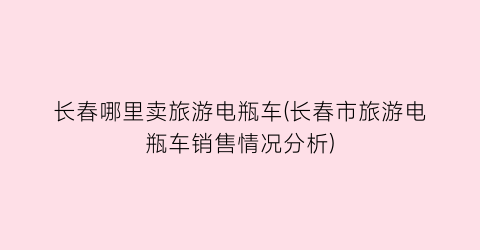 长春哪里卖旅游电瓶车(长春市旅游电瓶车销售情况分析)