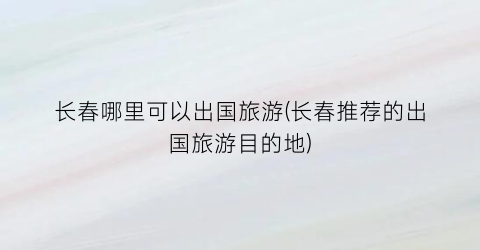长春哪里可以出国旅游(长春推荐的出国旅游目的地)