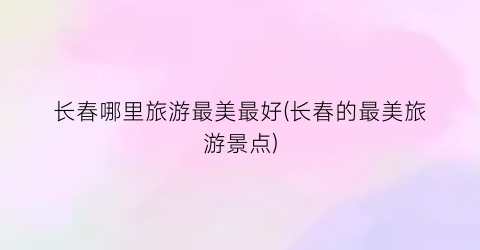 长春哪里旅游最美最好(长春的最美旅游景点)