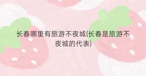 长春哪里有旅游不夜城(长春是旅游不夜城的代表)