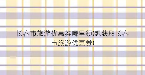 长春市旅游优惠券哪里领(想获取长春市旅游优惠券)