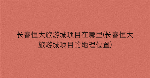 长春恒大旅游城项目在哪里(长春恒大旅游城项目的地理位置)