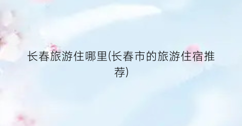 长春旅游住哪里(长春市的旅游住宿推荐)