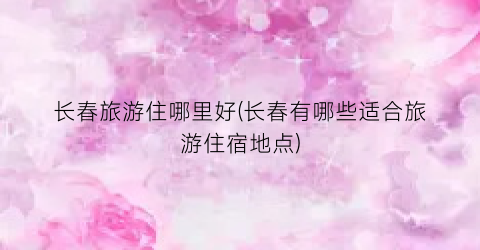 长春旅游住哪里好(长春有哪些适合旅游住宿地点)