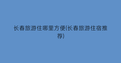 长春旅游住哪里方便(长春旅游住宿推荐)