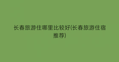 长春旅游住哪里比较好(长春旅游住宿推荐)