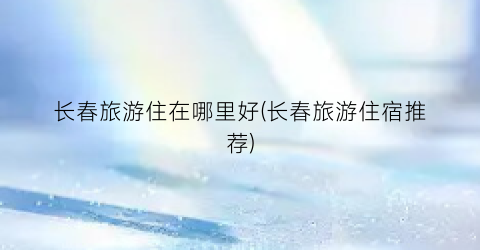 长春旅游住在哪里好(长春旅游住宿推荐)