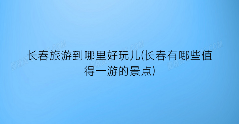 长春旅游到哪里好玩儿(长春有哪些值得一游的景点)