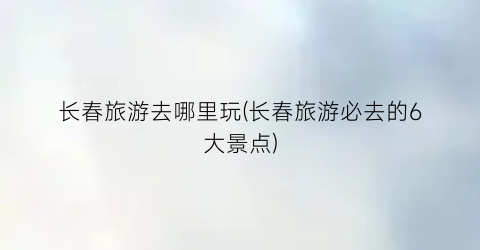 长春旅游去哪里玩(长春旅游必去的6大景点)