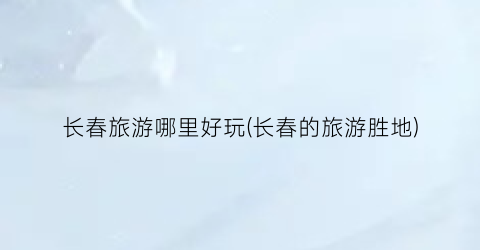 长春旅游哪里好玩(长春的旅游胜地)