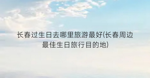 长春过生日去哪里旅游最好(长春周边最佳生日旅行目的地)