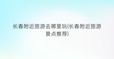 长春附近旅游去哪里玩(长春附近旅游景点推荐)