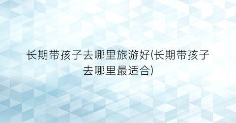 长期带孩子去哪里旅游好(长期带孩子去哪里最适合)