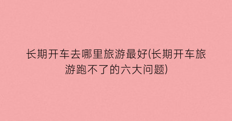 长期开车去哪里旅游最好(长期开车旅游跑不了的六大问题)