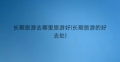 长期旅游去哪里旅游好(长期旅游的好去处)